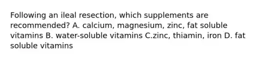 Following an ileal resection, which supplements are recommended? A. calcium, magnesium, zinc, fat soluble vitamins B. water-soluble vitamins C.zinc, thiamin, iron D. fat soluble vitamins