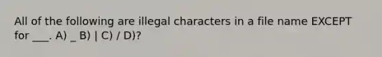 All of the following are illegal characters in a file name EXCEPT for ___. A) _ B) | C) / D)?