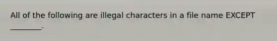 All of the following are illegal characters in a file name EXCEPT ________.