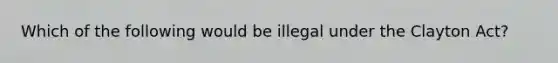 Which of the following would be illegal under the Clayton Act?