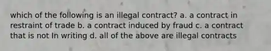 which of the following is an illegal contract? a. a contract in restraint of trade b. a contract induced by fraud c. a contract that is not In writing d. all of the above are illegal contracts