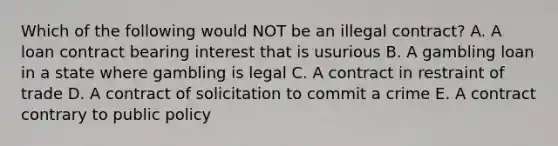 Which of the following would NOT be an illegal contract? A. A loan contract bearing interest that is usurious B. A gambling loan in a state where gambling is legal C. A contract in restraint of trade D. A contract of solicitation to commit a crime E. A contract contrary to public policy