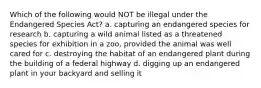 Which of the following would NOT be illegal under the Endangered Species Act? a. capturing an endangered species for research b. capturing a wild animal listed as a threatened species for exhibition in a zoo, provided the animal was well cared for c. destroying the habitat of an endangered plant during the building of a federal highway d. digging up an endangered plant in your backyard and selling it