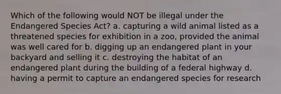 Which of the following would NOT be illegal under the Endangered Species Act? a. capturing a wild animal listed as a threatened species for exhibition in a zoo, provided the animal was well cared for b. digging up an endangered plant in your backyard and selling it c. destroying the habitat of an endangered plant during the building of a federal highway d. having a permit to capture an endangered species for research