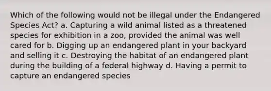 Which of the following would not be illegal under the Endangered Species Act? a. Capturing a wild animal listed as a threatened species for exhibition in a zoo, provided the animal was well cared for b. Digging up an endangered plant in your backyard and selling it c. Destroying the habitat of an endangered plant during the building of a federal highway d. Having a permit to capture an endangered species