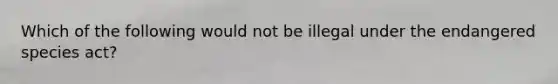 Which of the following would not be illegal under the endangered species act?