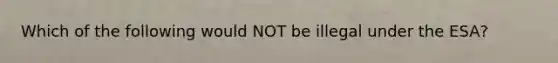 Which of the following would NOT be illegal under the ESA?