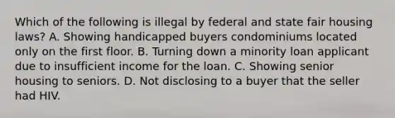 Which of the following is illegal by federal and state fair housing laws? A. Showing handicapped buyers condominiums located only on the first floor. B. Turning down a minority loan applicant due to insufficient income for the loan. C. Showing senior housing to seniors. D. Not disclosing to a buyer that the seller had HIV.