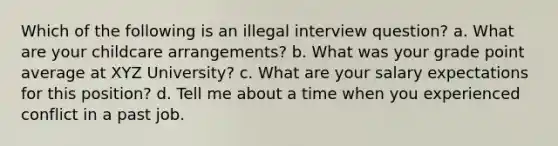 Which of the following is an illegal interview question? a. What are your childcare arrangements? b. What was your grade point average at XYZ University? c. What are your salary expectations for this position? d. Tell me about a time when you experienced conflict in a past job.