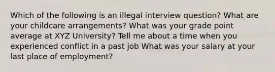 Which of the following is an illegal interview question? What are your childcare arrangements? What was your grade point average at XYZ University? Tell me about a time when you experienced conflict in a past job What was your salary at your last place of employment?