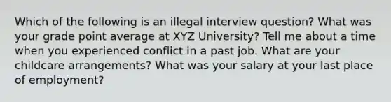 Which of the following is an illegal interview question? What was your grade point average at XYZ University? Tell me about a time when you experienced conflict in a past job. What are your childcare arrangements? What was your salary at your last place of employment?