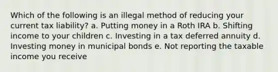 ​Which of the following is an illegal method of reducing your current tax liability? a. ​Putting money in a Roth IRA b. ​Shifting income to your children c. ​Investing in a tax deferred annuity d. ​Investing money in municipal bonds e. ​Not reporting the taxable income you receive