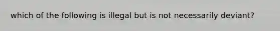 which of the following is illegal but is not necessarily deviant?