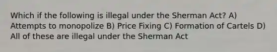 Which if the following is illegal under the Sherman Act? A) Attempts to monopolize B) Price Fixing C) Formation of Cartels D) All of these are illegal under the Sherman Act