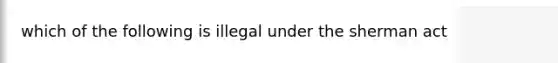 which of the following is illegal under the sherman act