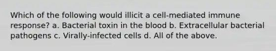 Which of the following would illicit a cell-mediated immune response? a. Bacterial toxin in the blood b. Extracellular bacterial pathogens c. Virally-infected cells d. All of the above.