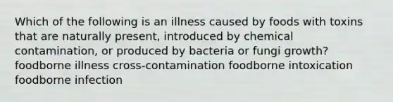 Which of the following is an illness caused by foods with toxins that are naturally present, introduced by chemical contamination, or produced by bacteria or fungi growth? foodborne illness cross-contamination foodborne intoxication foodborne infection