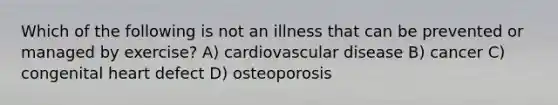 Which of the following is not an illness that can be prevented or managed by exercise? A) cardiovascular disease B) cancer C) congenital heart defect D) osteoporosis