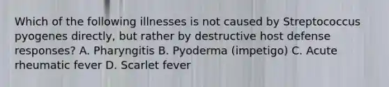 Which of the following illnesses is not caused by Streptococcus pyogenes directly, but rather by destructive host defense responses? A. Pharyngitis B. Pyoderma (impetigo) C. Acute rheumatic fever D. Scarlet fever