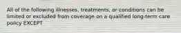 All of the following illnesses, treatments, or conditions can be limited or excluded from coverage on a qualified long-term care policy EXCEPT