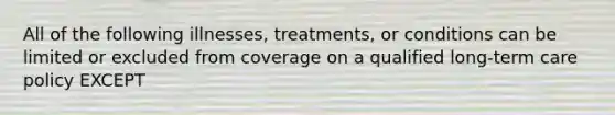 All of the following illnesses, treatments, or conditions can be limited or excluded from coverage on a qualified long-term care policy EXCEPT