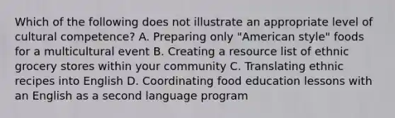 Which of the following does not illustrate an appropriate level of cultural competence? A. Preparing only "American style" foods for a multicultural event B. Creating a resource list of ethnic grocery stores within your community C. Translating ethnic recipes into English D. Coordinating food education lessons with an English as a second language program