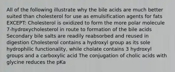 All of the following illustrate why the bile acids are much better suited than cholesterol for use as emulsification agents for fats EXCEPT: Cholesterol is oxidized to form the more polar molecule 7-hydroxycholesterol in route to formation of the bile acids Secondary bile salts are readily reabsorbed and reused in digestion Cholesterol contains a hydroxyl group as its sole hydrophilic functionality, while cholate contains 3 hydroxyl groups and a carboxylic acid The conjugation of cholic acids with glycine reduces the pKa