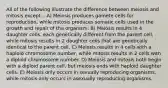 All of the following illustrate the difference between meiosis and mitosis except... A) Meiosis produces gamete cells for reproduction, while mitosis produces somatic cells used in the growth and repair of the organism. B) Meiosis results in 4 daughter cells, each genetically different from the parent cell, while mitosis results in 2 daughter cells that are genetically identical to the parent cell. C) Meiosis results in 4 cells with a haploid chromosome number, while mitosis results in 2 cells with a diploid chromosome number. D) Meiosis and mitosis both begin with a diploid parent cell, but meiosis ends with haploid daughter cells. E) Meiosis only occurs in sexually reproducing organisms, while mitosis only occurs in asexually reproducing organisms.