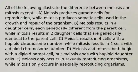 All of the following illustrate the difference between meiosis and mitosis except... A) Meiosis produces gamete cells for reproduction, while mitosis produces somatic cells used in the growth and repair of the organism. B) Meiosis results in 4 daughter cells, each genetically different from the parent cell, while mitosis results in 2 daughter cells that are genetically identical to the parent cell. C) Meiosis results in 4 cells with a haploid chromosome number, while mitosis results in 2 cells with a diploid chromosome number. D) Meiosis and mitosis both begin with a diploid parent cell, but meiosis ends with haploid daughter cells. E) Meiosis only occurs in sexually reproducing organisms, while mitosis only occurs in asexually reproducing organisms.