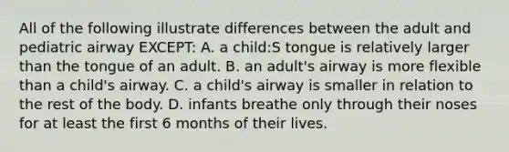 All of the following illustrate differences between the adult and pediatric airway EXCEPT: A. a child:S tongue is relatively larger than the tongue of an adult. B. an adult's airway is more flexible than a child's airway. C. a child's airway is smaller in relation to the rest of the body. D. infants breathe only through their noses for at least the first 6 months of their lives.