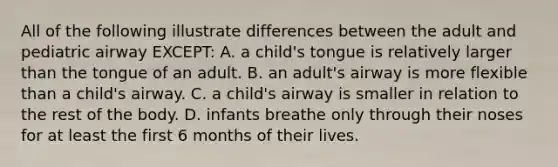 All of the following illustrate differences between the adult and pediatric airway EXCEPT: A. a child's tongue is relatively larger than the tongue of an adult. B. an adult's airway is more flexible than a child's airway. C. a child's airway is smaller in relation to the rest of the body. D. infants breathe only through their noses for at least the first 6 months of their lives.