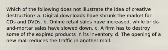 Which of the following does not illustrate the idea of creative destruction? a. Digital downloads have shrunk the market for CDs and DVDs. b. Online retail sales have increased, while brick-and-mortar sales have slowed down. c. A firm has to destroy some of the expired products in its inventory. d. The opening of a new mall reduces the traffic in another mall.