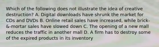 Which of the following does not illustrate the idea of creative destruction? A. Digital downloads have shrunk the market for CDs and DVDs B. Online retail sales have increased, while brick-&-mortar sales have slowed down C. The opening of a new mall reduces the traffic in another mall D. A firm has to destroy some of the expired products in its inventory