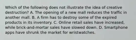 Which of the following does not illustrate the idea of creative destruction? A. The opening of a new mall reduces the traffic in another mall. B. A firm has to destroy some of the expired products in its inventory. C. Online retail sales have increased, while brick-and-mortar sales have slowed down. D. Smartphone apps have shrunk the market for wristwatches.