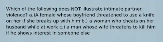 Which of the following does NOT illustrate intimate partner violence? a.)A female whose boyfriend threatened to use a knife on her if she breaks up with him b.) a woman who cheats on her husband while at work c.) a man whose wife threatens to kill him if he shows interest in someone else