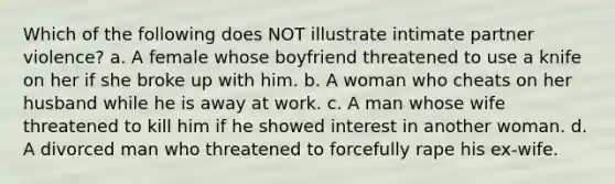 Which of the following does NOT illustrate intimate partner violence? a. A female whose boyfriend threatened to use a knife on her if she broke up with him. b. A woman who cheats on her husband while he is away at work. c. A man whose wife threatened to kill him if he showed interest in another woman. d. A divorced man who threatened to forcefully rape his ex-wife.