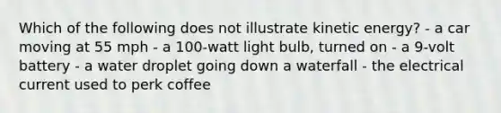 Which of the following does not illustrate kinetic energy? - a car moving at 55 mph - a 100-watt light bulb, turned on - a 9-volt battery - a water droplet going down a waterfall - the electrical current used to perk coffee