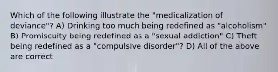 Which of the following illustrate the "medicalization of deviance"? A) Drinking too much being redefined as "alcoholism" B) Promiscuity being redefined as a "sexual addiction" C) Theft being redefined as a "compulsive disorder"? D) All of the above are correct