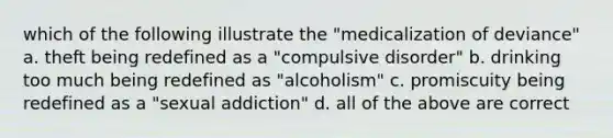 which of the following illustrate the "medicalization of deviance" a. theft being redefined as a "compulsive disorder" b. drinking too much being redefined as "alcoholism" c. promiscuity being redefined as a "sexual addiction" d. all of the above are correct