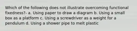 Which of the following does not illustrate overcoming functional fixedness?- a. Using paper to draw a diagram b. Using a small box as a platform c. Using a screwdriver as a weight for a pendulum d. Using a shower pipe to melt plastic