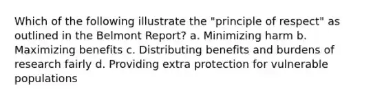 Which of the following illustrate the "principle of respect" as outlined in the Belmont Report? a. Minimizing harm b. Maximizing benefits c. Distributing benefits and burdens of research fairly d. Providing extra protection for vulnerable populations