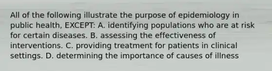 All of the following illustrate the purpose of epidemiology in public health, EXCEPT: A. identifying populations who are at risk for certain diseases. B. assessing the effectiveness of interventions. C. providing treatment for patients in clinical settings. D. determining the importance of causes of illness