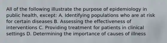 All of the following illustrate the purpose of epidemiology in public health, except: A. Identifying populations who are at risk for certain diseases B. Assessing the effectiveness of interventions C. Providing treatment for patients in clinical settings D. Determining the importance of causes of illness