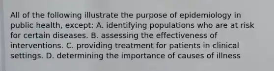 All of the following illustrate the purpose of epidemiology in public health, except: A. identifying populations who are at risk for certain diseases. B. assessing the effectiveness of interventions. C. providing treatment for patients in clinical settings. D. determining the importance of causes of illness