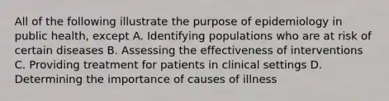 All of the following illustrate the purpose of epidemiology in public health, except A. Identifying populations who are at risk of certain diseases B. Assessing the effectiveness of interventions C. Providing treatment for patients in clinical settings D. Determining the importance of causes of illness