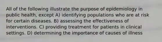 All of the following illustrate the purpose of epidemiology in public health, except A) identifying populations who are at risk for certain diseases. B) assessing the effectiveness of interventions. C) providing treatment for patients in clinical settings. D) determining the importance of causes of illness