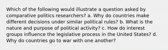 Which of the following would illustrate a question asked by comparative politics researchers? a. Why do countries make different decisions under similar political rules? b. What is the nature and purpose of political activity? c. How do interest groups influence the legislative process in the United States? d. Why do countries go to war with one another?