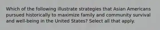 Which of the following illustrate strategies that <a href='https://www.questionai.com/knowledge/kwuWh8Kr2I-asian-americans' class='anchor-knowledge'>asian americans</a> pursued historically to maximize family and community survival and well-being in the United States? Select all that apply.