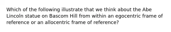 Which of the following illustrate that we think about the Abe Lincoln statue on Bascom Hill from within an egocentric frame of reference or an allocentric frame of reference?