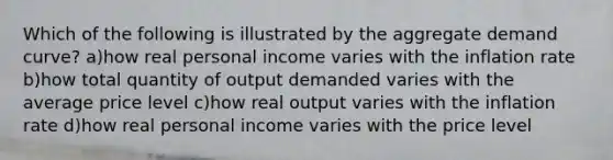 Which of the following is illustrated by the aggregate demand curve? a)how real personal income varies with the inflation rate b)how total quantity of output demanded varies with the average price level c)how real output varies with the inflation rate d)how real personal income varies with the price level